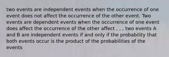 two events are independent events when the occurrence of one event does not affect the occurrence of the other event. Two events are dependent events when the occurrence of one event does affect the occurrence of the other affect , , , two events A and B are independent events if and only if the probability that both events occur is the product of the probabilities of the events