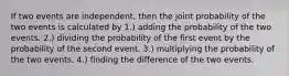 If two events are independent, then the joint probability of the two events is calculated by 1.) adding the probability of the two events. 2.) dividing the probability of the first event by the probability of the second event. 3.) multiplying the probability of the two events. 4.) finding the difference of the two events.