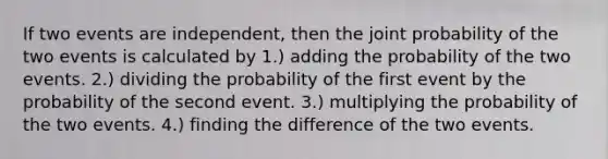 If two events are independent, then the joint probability of the two events is calculated by 1.) adding the probability of the two events. 2.) dividing the probability of the first event by the probability of the second event. 3.) multiplying the probability of the two events. 4.) finding the difference of the two events.