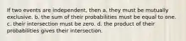 If two events are independent, then a. they must be mutually exclusive. b. the sum of their probabilities must be equal to one. c. their intersection must be zero. d. the product of their probabilities gives their intersection.