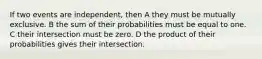 If two events are independent, then A they must be mutually exclusive. B the sum of their probabilities must be equal to one. C their intersection must be zero. D the product of their probabilities gives their intersection.