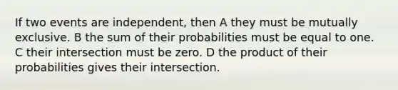 If two events are independent, then A they must be mutually exclusive. B the sum of their probabilities must be equal to one. C their intersection must be zero. D the product of their probabilities gives their intersection.