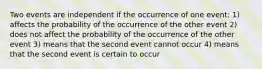 Two events are independent if the occurrence of one event: 1) affects the probability of the occurrence of the other event 2) does not affect the probability of the occurrence of the other event 3) means that the second event cannot occur 4) means that the second event is certain to occur