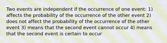 Two events are independent if the occurrence of one event: 1) affects the probability of the occurrence of the other event 2) does not affect the probability of the occurrence of the other event 3) means that the second event cannot occur 4) means that the second event is certain to occur