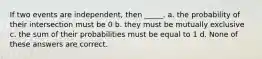 If two events are independent, then _____. a. the probability of their intersection must be 0 b. they must be mutually exclusive c. the sum of their probabilities must be equal to 1 d. None of these answers are correct.