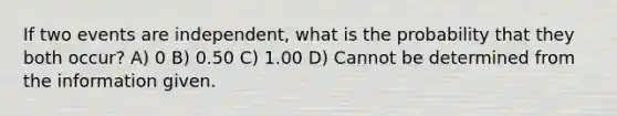 If two events are independent, what is the probability that they both occur? A) 0 B) 0.50 C) 1.00 D) Cannot be determined from the information given.