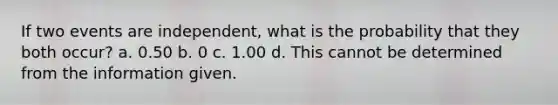 If two events are independent, what is the probability that they both occur? a. 0.50 b. 0 c. 1.00 d. This cannot be determined from the information given.