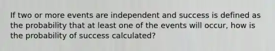 If two or more events are independent and success is defined as the probability that at least one of the events will occur, how is the probability of success calculated?