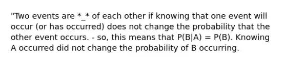 "Two events are *_* of each other if knowing that one event will occur (or has occurred) does not change the probability that the other event occurs. - so, this means that P(B|A) = P(B). Knowing A occurred did not change the probability of B occurring.