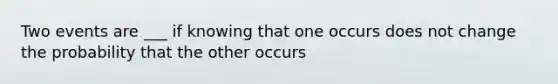 Two events are ___ if knowing that one occurs does not change the probability that the other occurs