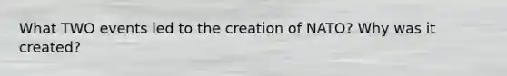 What TWO events led to the creation of NATO? Why was it created?