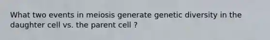 What two events in meiosis generate genetic diversity in the daughter cell vs. the parent cell ?