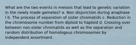 What are the two events in meiosis that lead to genetic variation in the newly made gametes? a. Non disjunction during anaphase I b. The process of separation of sister chromatids c. Reduction in the chromosome number from diploid to haploid d. Crossing over between non-sister chromatids as well as the separation and random distribution of homologous chromosomes by independent assortment