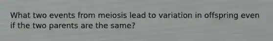 What two events from meiosis lead to variation in offspring even if the two parents are the same?