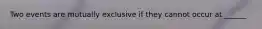 Two events are mutually exclusive if they cannot occur at ______