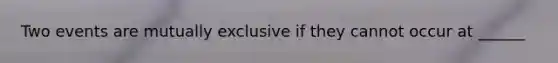 Two events are mutually exclusive if they cannot occur at ______