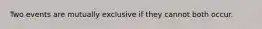 Two events are mutually exclusive if they cannot both occur.