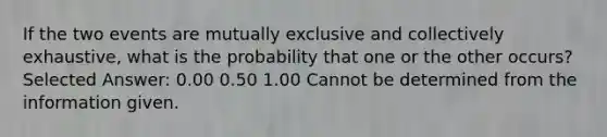 If the two events are mutually exclusive and collectively exhaustive, what is the probability that one or the other occurs? Selected Answer: 0.00 0.50 1.00 Cannot be determined from the information given.