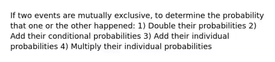 If two events are mutually exclusive, to determine the probability that one or the other happened: 1) Double their probabilities 2) Add their conditional probabilities 3) Add their individual probabilities 4) Multiply their individual probabilities