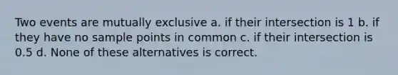 Two events are mutually exclusive a. if their intersection is 1 b. if they have no sample points in common c. if their intersection is 0.5 d. None of these alternatives is correct.