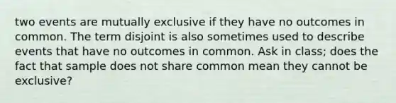 two events are mutually exclusive if they have no outcomes in common. The term disjoint is also sometimes used to describe events that have no outcomes in common. Ask in class; does the fact that sample does not share common mean they cannot be exclusive?