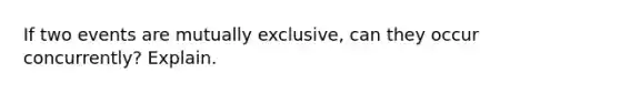 If two events are mutually exclusive, can they occur concurrently? Explain.
