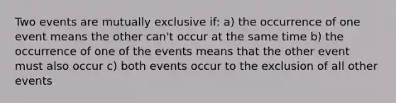 Two events are mutually exclusive if: a) the occurrence of one event means the other can't occur at the same time b) the occurrence of one of the events means that the other event must also occur c) both events occur to the exclusion of all other events