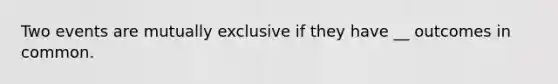 Two events are mutually exclusive if they have __ outcomes in common.