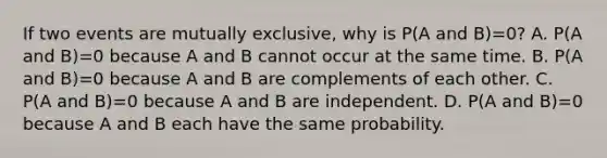 If two events are mutually exclusive, why is P(A and B)=0​? A. P(A and B)=0 because A and B cannot occur at the same time. B. P(A and B)=0 because A and B are complements of each other. C. P(A and B)=0 because A and B are independent. D. P(A and B)=0 because A and B each have the same probability.