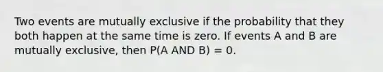 Two events are mutually exclusive if the probability that they both happen at the same time is zero. If events A and B are mutually exclusive, then P(A AND B) = 0.