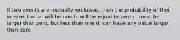 If two events are mutually exclusive, then the probability of their intersection a. will be one b. will be equal to zero c. must be larger than zero, but less than one d. can have any value larger than zero