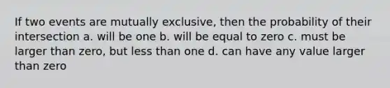 If two events are mutually exclusive, then the probability of their intersection a. will be one b. will be equal to zero c. must be larger than zero, but less than one d. can have any value larger than zero