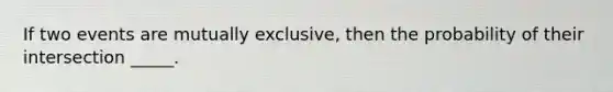 If two events are mutually exclusive, then the probability of their intersection _____.
