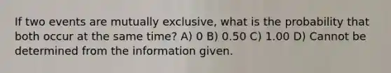 If two events are mutually exclusive, what is the probability that both occur at the same time? A) 0 B) 0.50 C) 1.00 D) Cannot be determined from the information given.