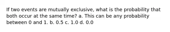 If two events are mutually exclusive, what is the probability that both occur at the same time? a. This can be any probability between 0 and 1. b. 0.5 c. 1.0 d. 0.0