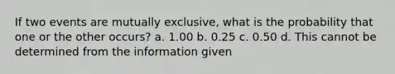 If two events are mutually exclusive, what is the probability that one or the other occurs? a. 1.00 b. 0.25 c. 0.50 d. This cannot be determined from the information given