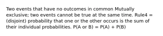 Two events that have no outcomes in common Mutually exclusive; two events cannot be true at the same time. Rule4 = (disjoint) probability that one or the other occurs is the sum of their individual probabilities. P(A or B) = P(A) + P(B)