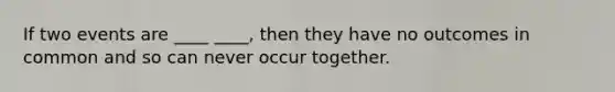 If two events are ____ ____, then they have no outcomes in common and so can never occur together.