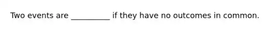 Two events are __________ if they have no outcomes in common.