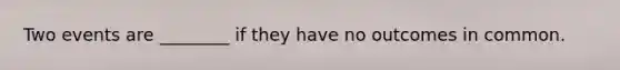 Two events are ________ if they have no outcomes in common.