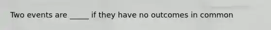 Two events are _____ if they have no outcomes in common