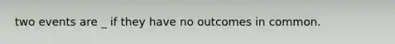 two events are _ if they have no outcomes in common.