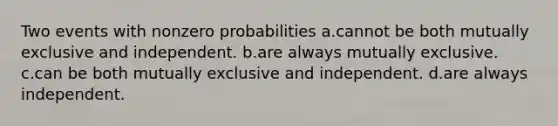 Two events with nonzero probabilities a.cannot be both mutually exclusive and independent. b.are always mutually exclusive. c.can be both mutually exclusive and independent. d.are always independent.