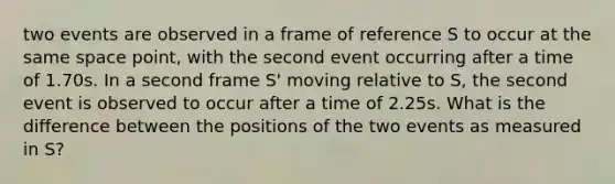 two events are observed in a frame of reference S to occur at the same space point, with the second event occurring after a time of 1.70s. In a second frame S' moving relative to S, the second event is observed to occur after a time of 2.25s. What is the difference between the positions of the two events as measured in S?