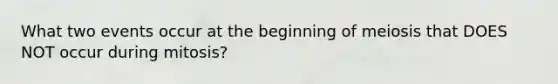 What two events occur at the beginning of meiosis that DOES NOT occur during mitosis?