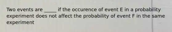 Two events are _____ if the occurence of event E in a probability experiment does not affect the probability of event F in the same experiment