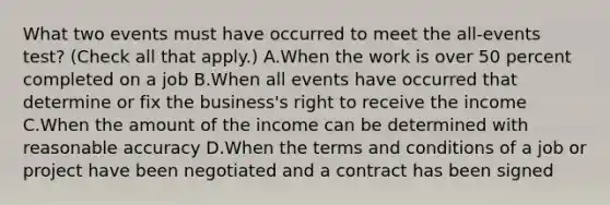 What two events must have occurred to meet the all-events test? (Check all that apply.) A.When the work is over 50 percent completed on a job B.When all events have occurred that determine or fix the business's right to receive the income C.When the amount of the income can be determined with reasonable accuracy D.When the terms and conditions of a job or project have been negotiated and a contract has been signed