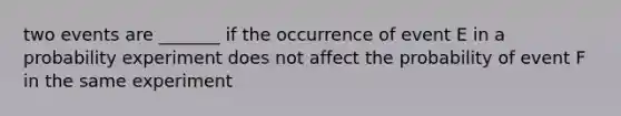 two events are _______ if the occurrence of event E in a probability experiment does not affect the probability of event F in the same experiment