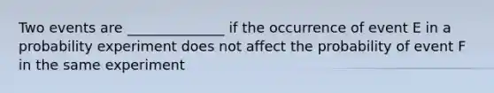 Two events are ______________ if the occurrence of event E in a probability experiment does not affect the probability of event F in the same experiment