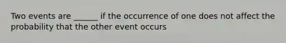 Two events are ______ if the occurrence of one does not affect the probability that the other event occurs